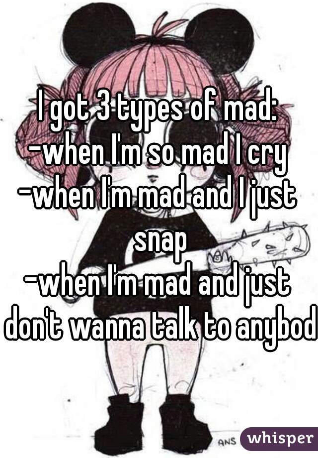 I got 3 types of mad:
-when I'm so mad I cry
-when I'm mad and I just snap
-when I'm mad and just don't wanna talk to anybody