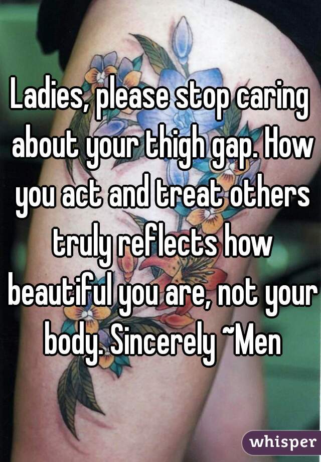 Ladies, please stop caring about your thigh gap. How you act and treat others truly reflects how beautiful you are, not your body. Sincerely ~Men