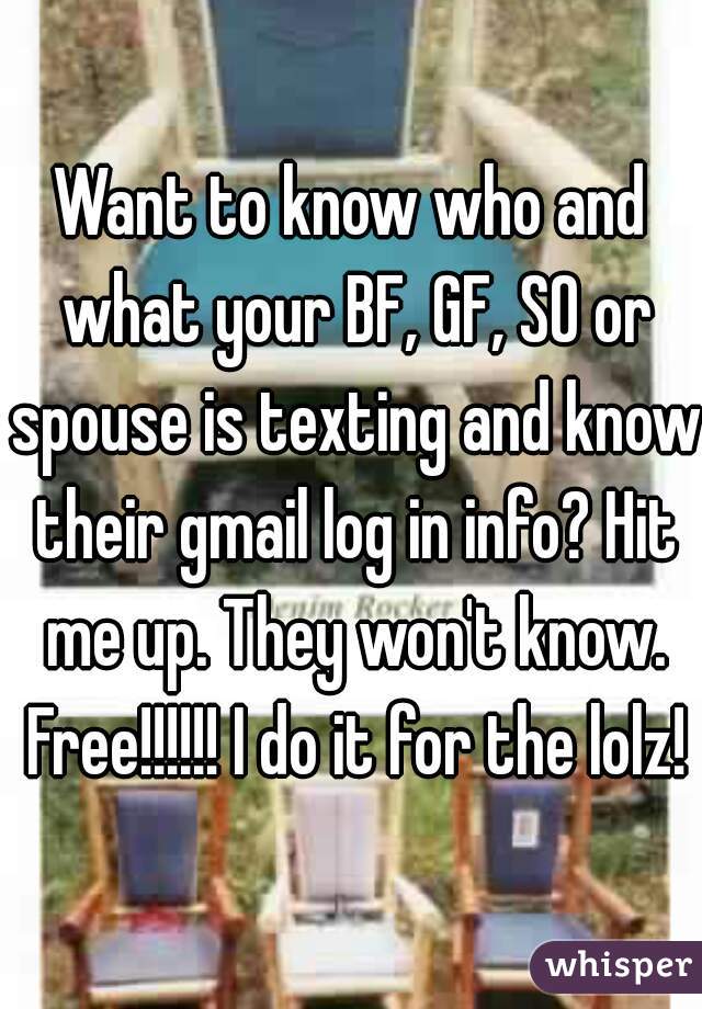 Want to know who and what your BF, GF, SO or spouse is texting and know their gmail log in info? Hit me up. They won't know. Free!!!!!! I do it for the lolz!