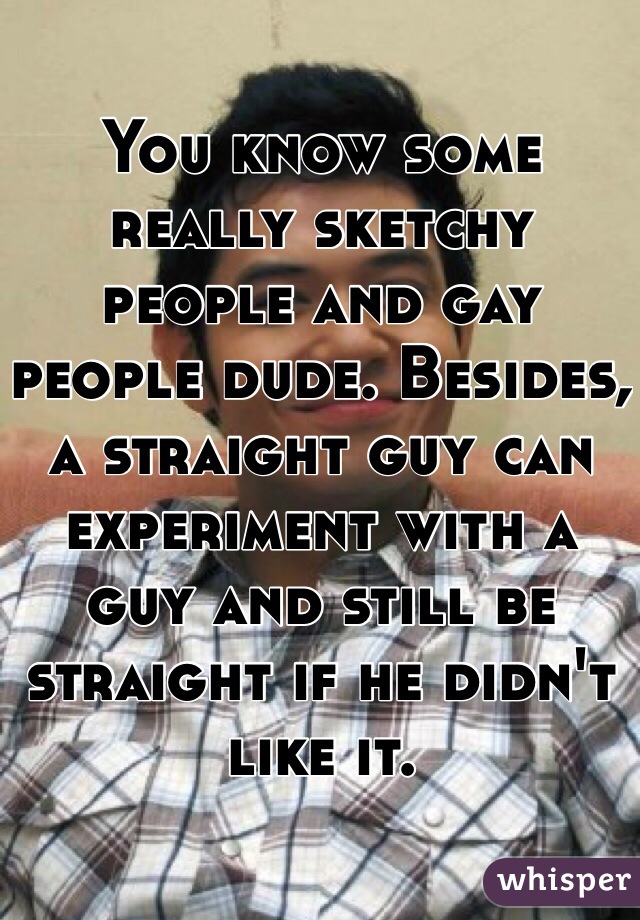 You know some really sketchy people and gay people dude. Besides, a straight guy can experiment with a guy and still be straight if he didn't like it.