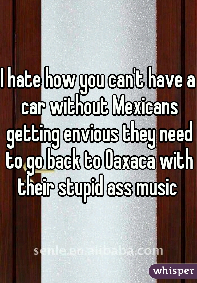I hate how you can't have a car without Mexicans getting envious they need to go back to Oaxaca with their stupid ass music 