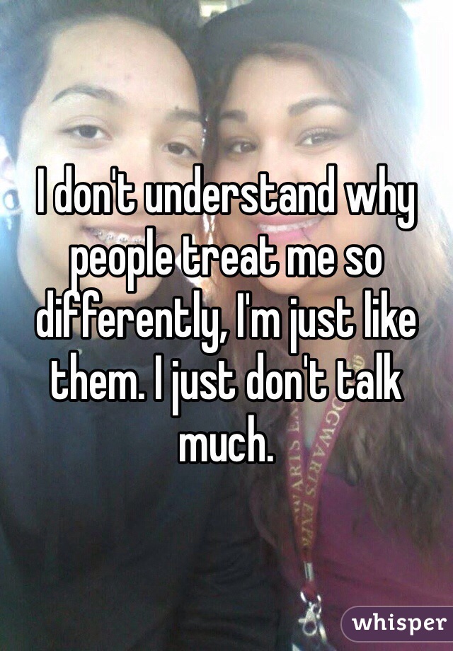 I don't understand why people treat me so differently, I'm just like them. I just don't talk much.