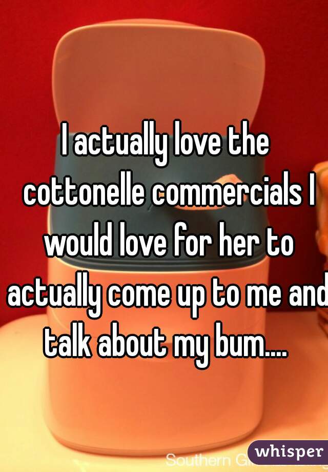 I actually love the cottonelle commercials I would love for her to actually come up to me and talk about my bum.... 