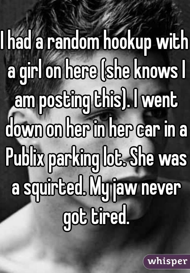 I had a random hookup with a girl on here (she knows I am posting this). I went down on her in her car in a Publix parking lot. She was a squirted. My jaw never got tired.