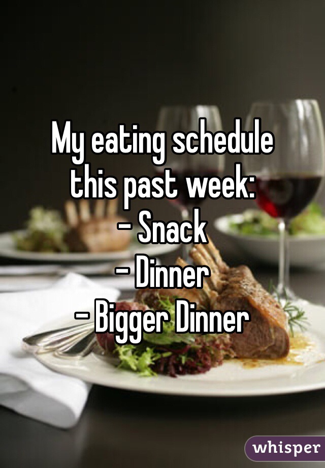 My eating schedule 
this past week:
- Snack
- Dinner
- Bigger Dinner