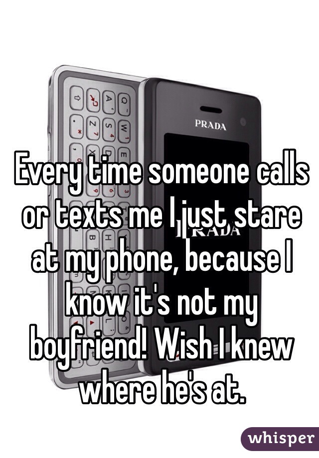 Every time someone calls or texts me I just stare at my phone, because I know it's not my boyfriend! Wish I knew where he's at. 
