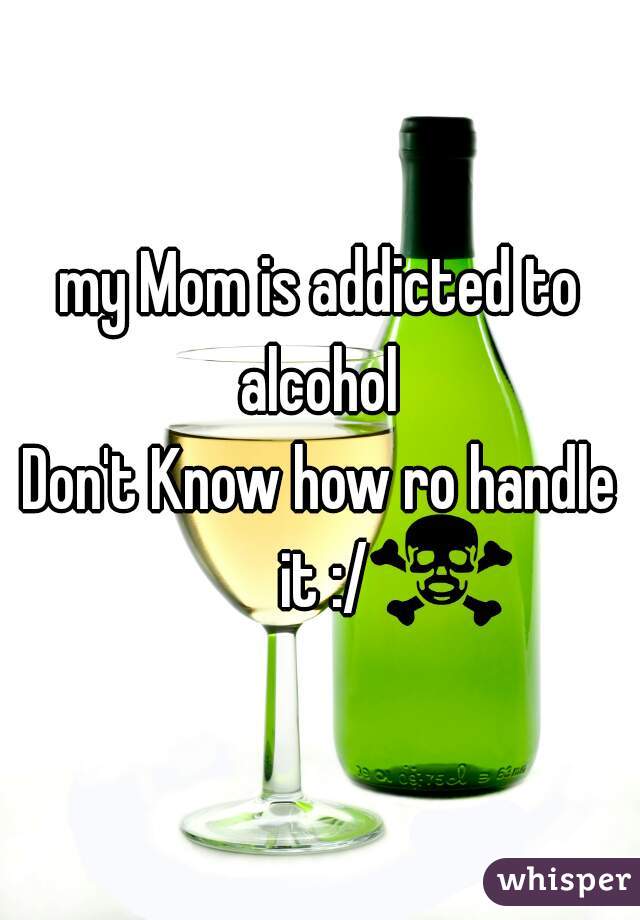 my Mom is addicted to alcohol 
Don't Know how ro handle it :/