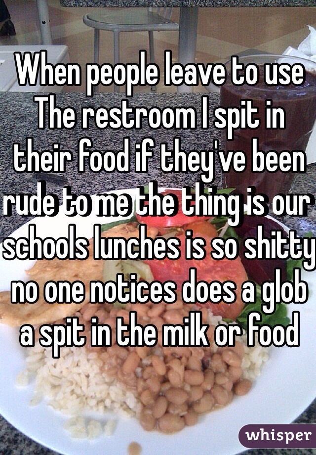 When people leave to use The restroom I spit in their food if they've been rude to me the thing is our schools lunches is so shitty no one notices does a glob a spit in the milk or food