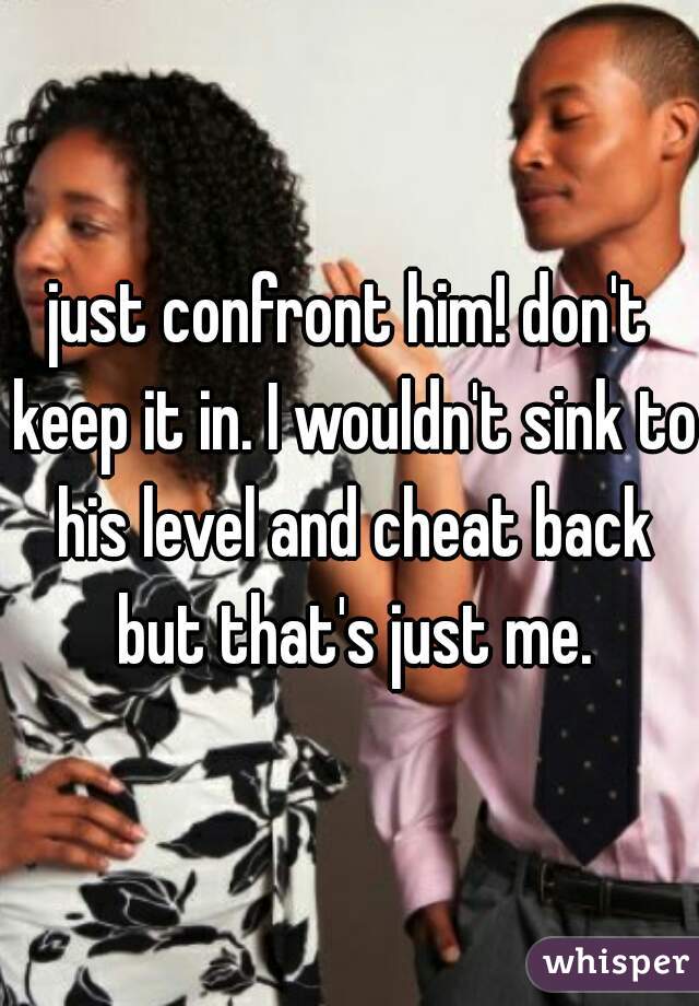 just confront him! don't keep it in. I wouldn't sink to his level and cheat back but that's just me.