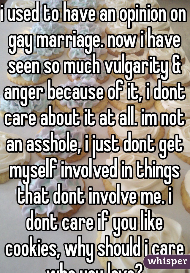 i used to have an opinion on gay marriage. now i have seen so much vulgarity & anger because of it, i dont care about it at all. im not an asshole, i just dont get myself involved in things that dont involve me. i dont care if you like cookies, why should i care who you love?