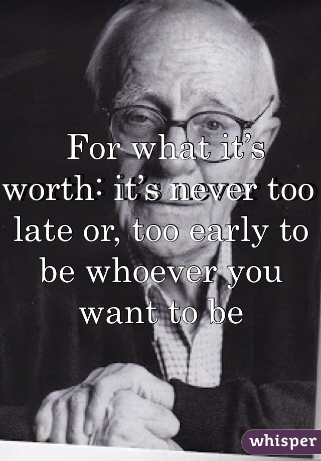  For what it’s worth: it’s never too late or, too early to be whoever you want to be 