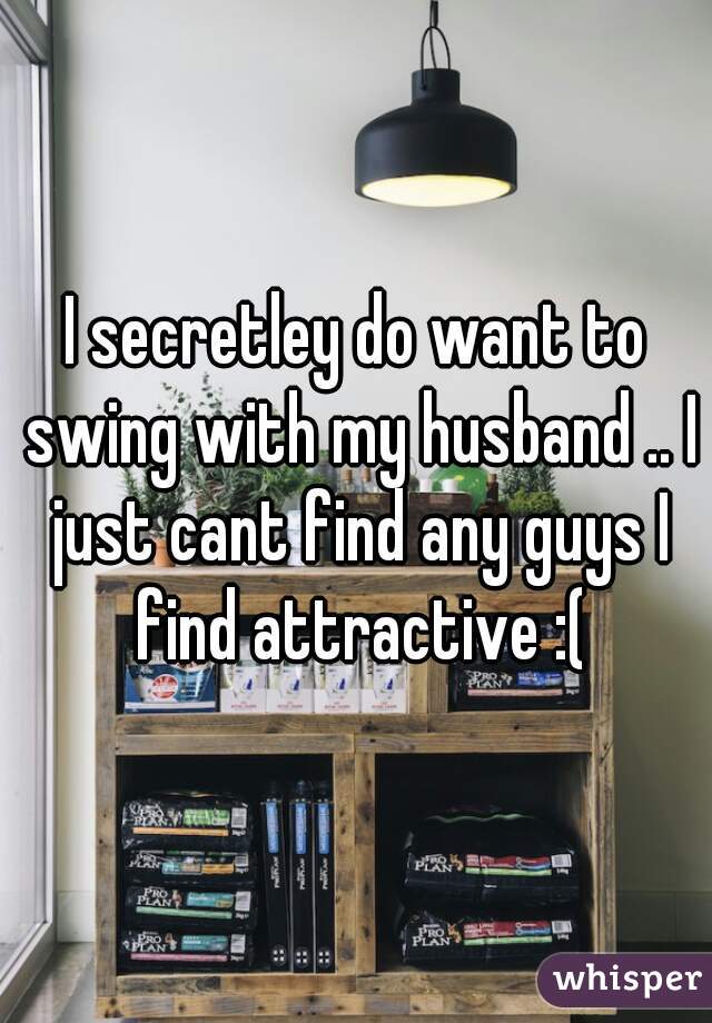 I secretley do want to swing with my husband .. I just cant find any guys I find attractive :(