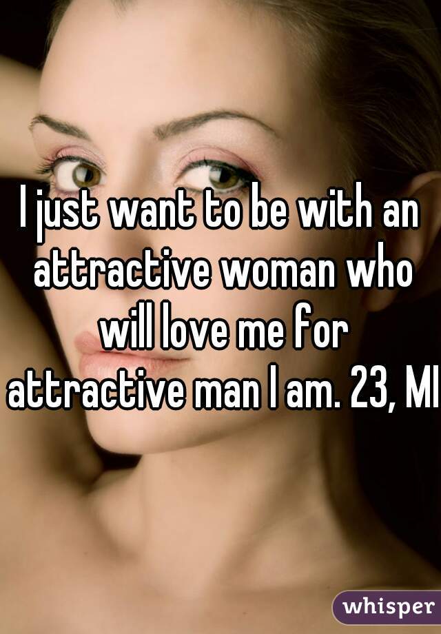 I just want to be with an attractive woman who will love me for attractive man I am. 23, MI