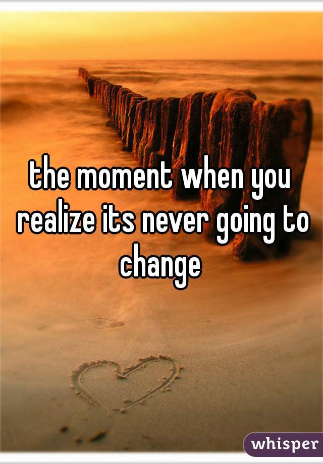 the moment when you realize its never going to change 
