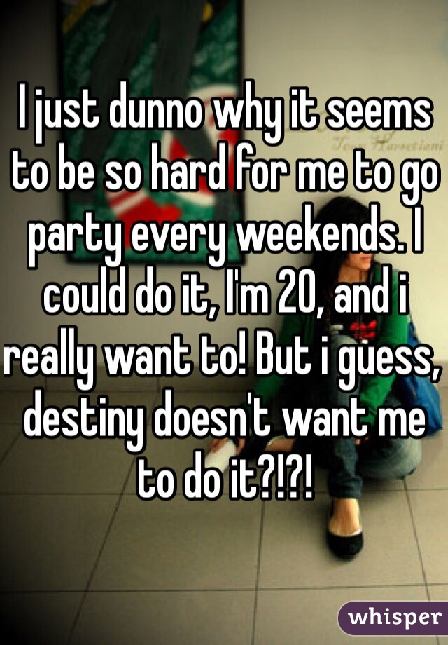 I just dunno why it seems to be so hard for me to go party every weekends. I could do it, I'm 20, and i really want to! But i guess, destiny doesn't want me to do it?!?!