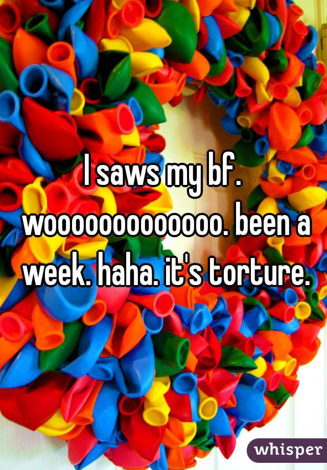 I saws my bf. wooooooooooooo. been a week. haha. it's torture.