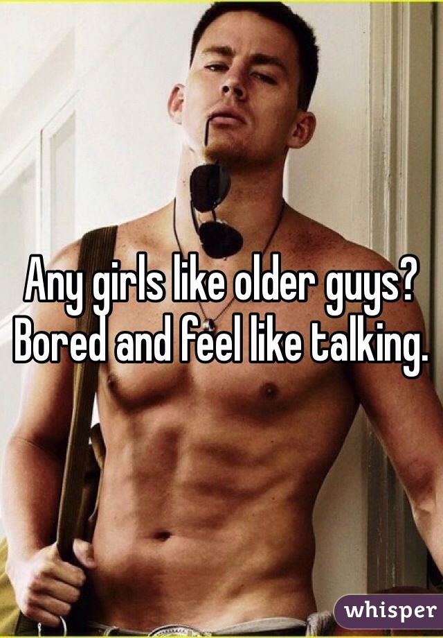 Any girls like older guys? Bored and feel like talking. 
