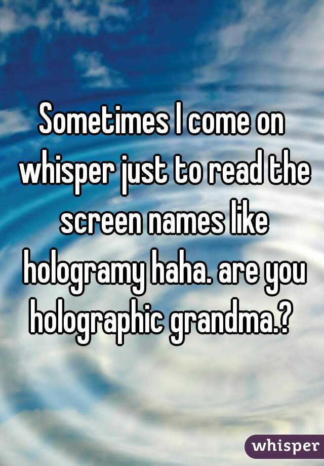 Sometimes I come on whisper just to read the screen names like hologramy haha. are you holographic grandma.? 