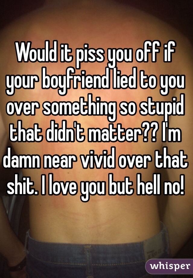 Would it piss you off if your boyfriend lied to you over something so stupid that didn't matter?? I'm damn near vivid over that shit. I love you but hell no!