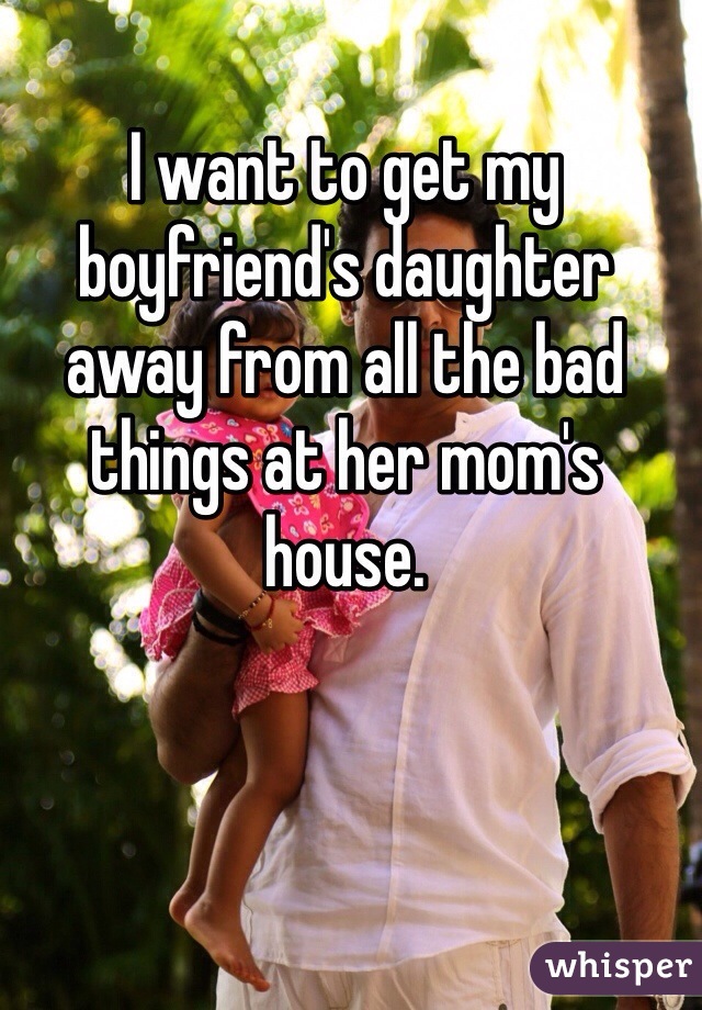 I want to get my boyfriend's daughter away from all the bad things at her mom's house. 
