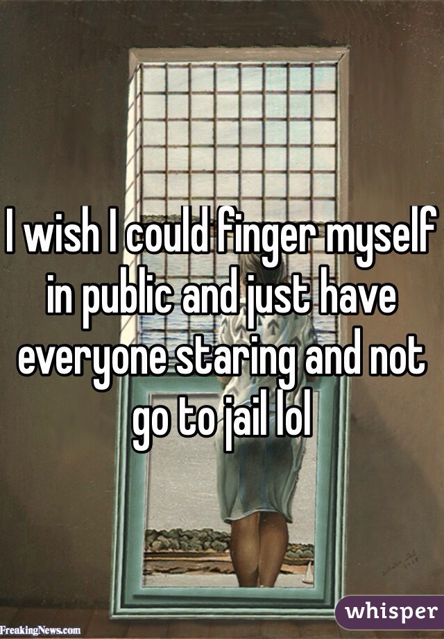 I wish I could finger myself in public and just have everyone staring and not go to jail lol
