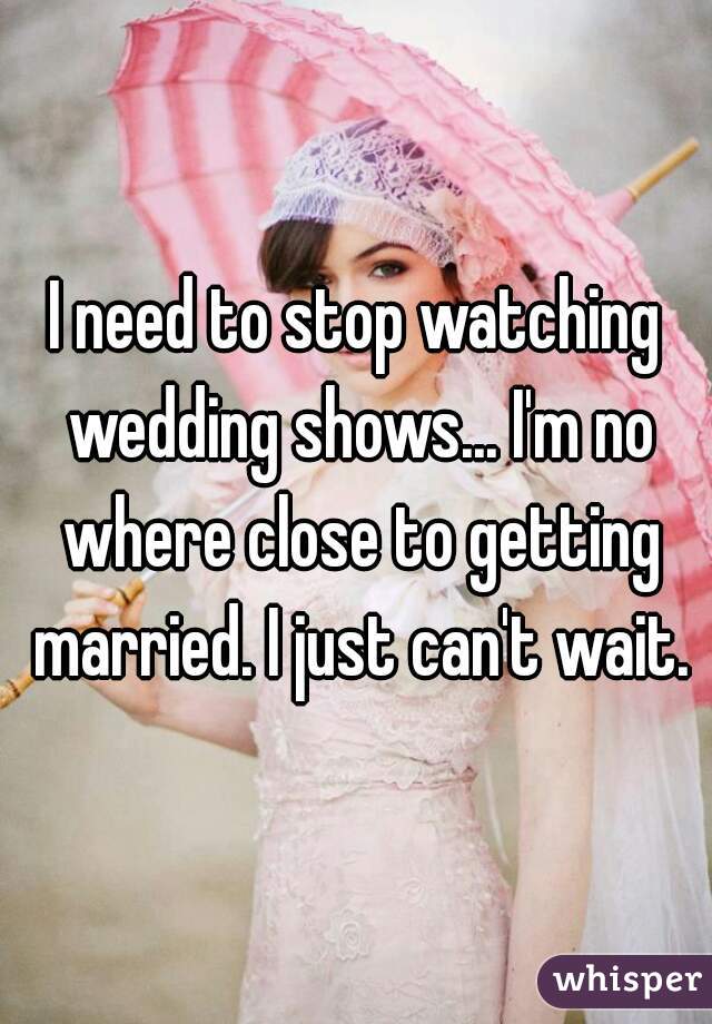I need to stop watching wedding shows... I'm no where close to getting married. I just can't wait.