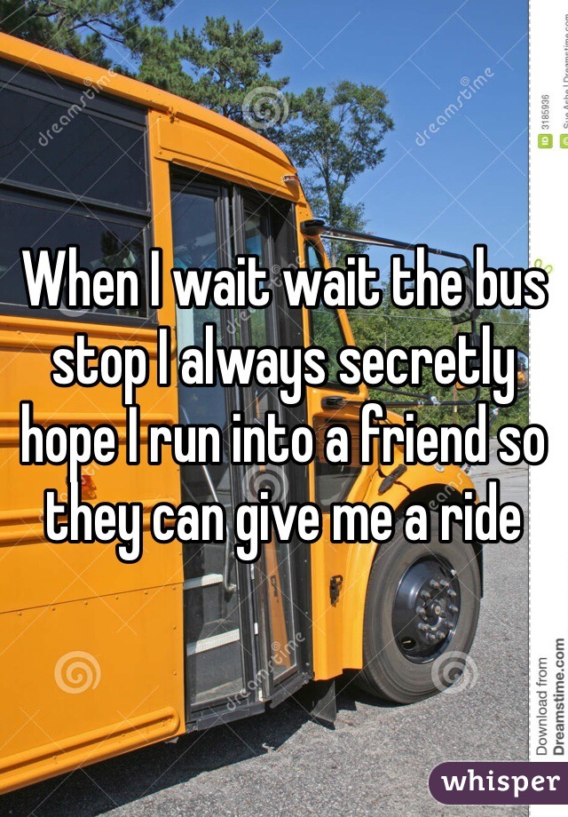 When I wait wait the bus stop I always secretly hope I run into a friend so they can give me a ride 