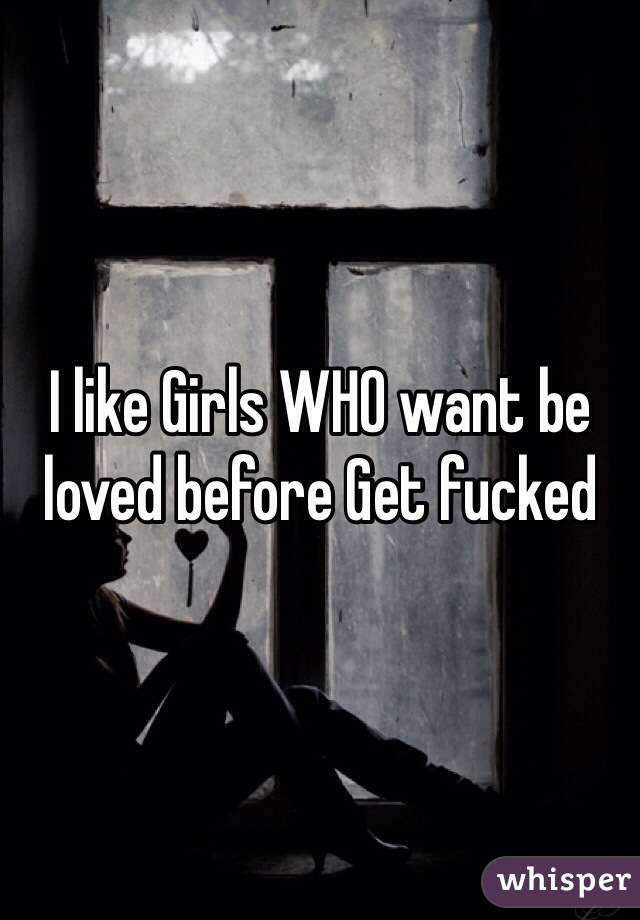 I like Girls WHO want be loved before Get fucked