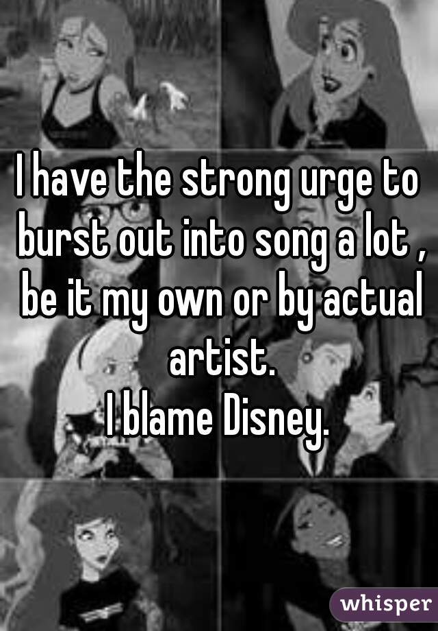I have the strong urge to burst out into song a lot , be it my own or by actual artist.
I blame Disney.