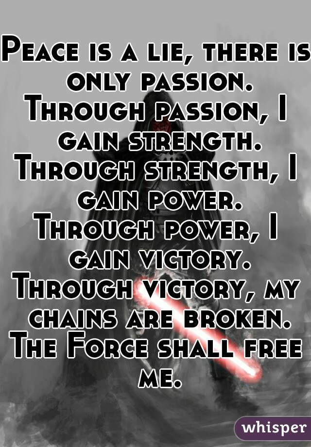Peace is a lie, there is only passion.
Through passion, I gain strength.
Through strength, I gain power.
Through power, I gain victory.
Through victory, my chains are broken.
The Force shall free me.