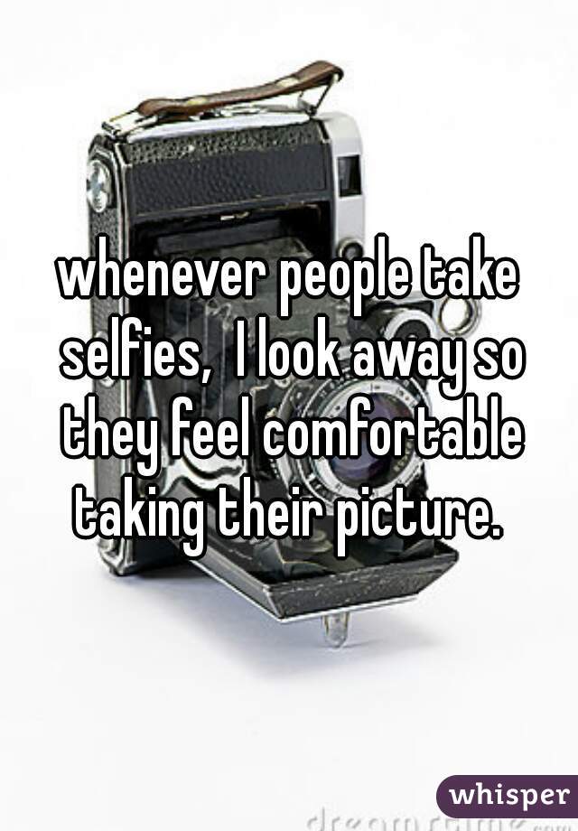 whenever people take selfies,  I look away so they feel comfortable taking their picture. 