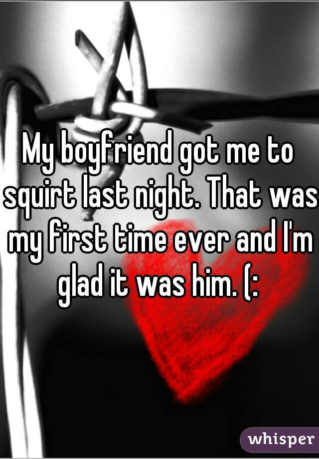 My boyfriend got me to squirt last night. That was my first time ever and I'm glad it was him. (: 