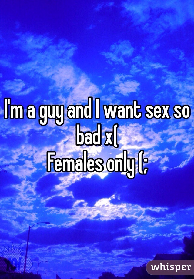 I'm a guy and I want sex so bad x( 
Females only (;
