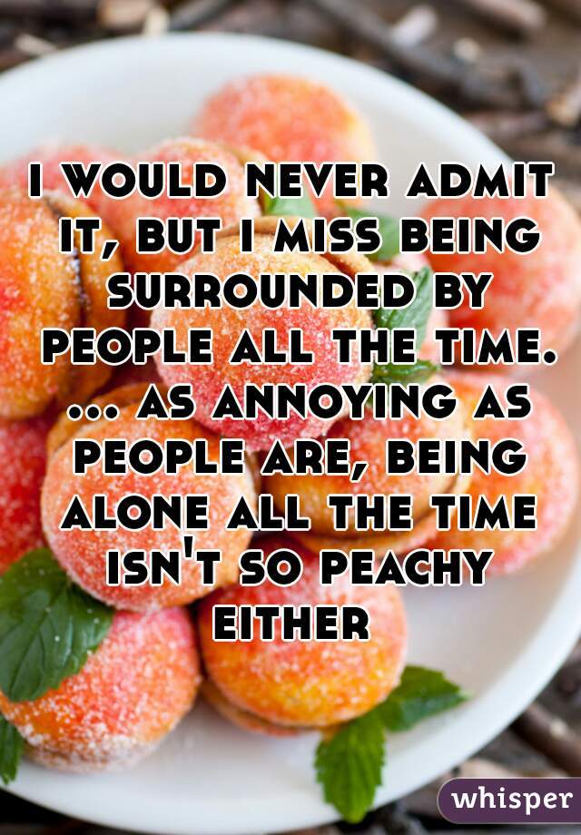 i would never admit it, but i miss being surrounded by people all the time. ... as annoying as people are, being alone all the time isn't so peachy either 