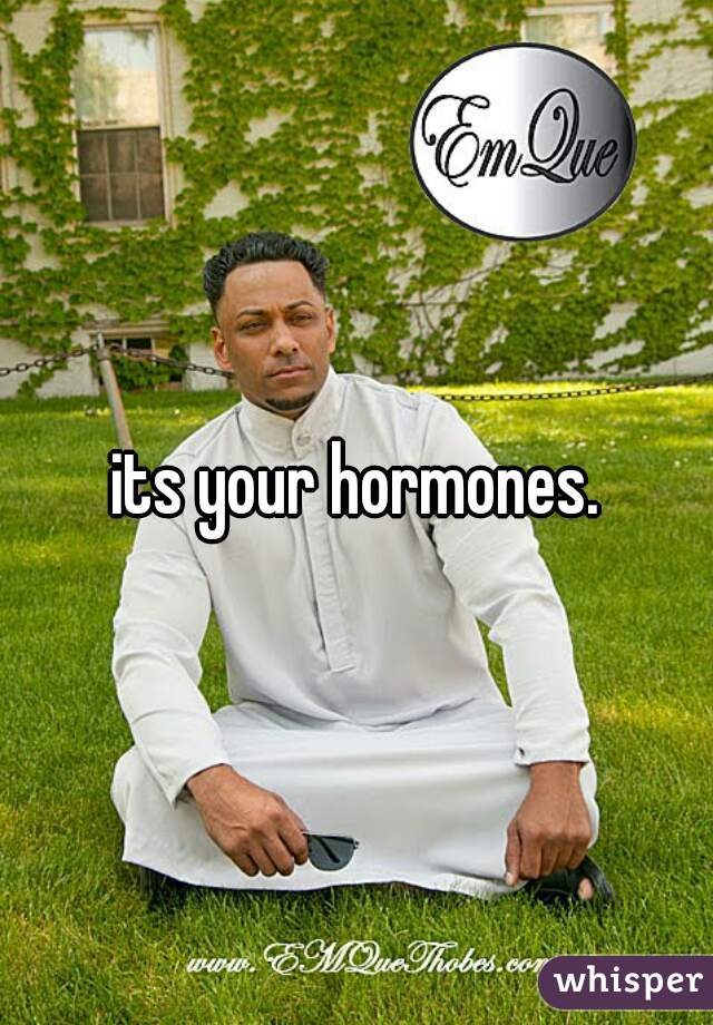 its your hormones.