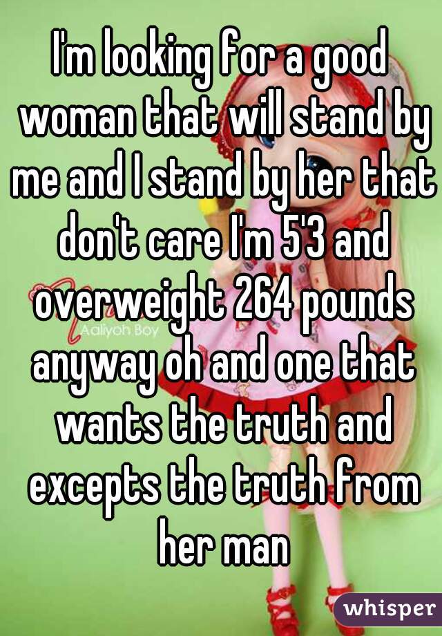 I'm looking for a good woman that will stand by me and I stand by her that don't care I'm 5'3 and overweight 264 pounds anyway oh and one that wants the truth and excepts the truth from her man