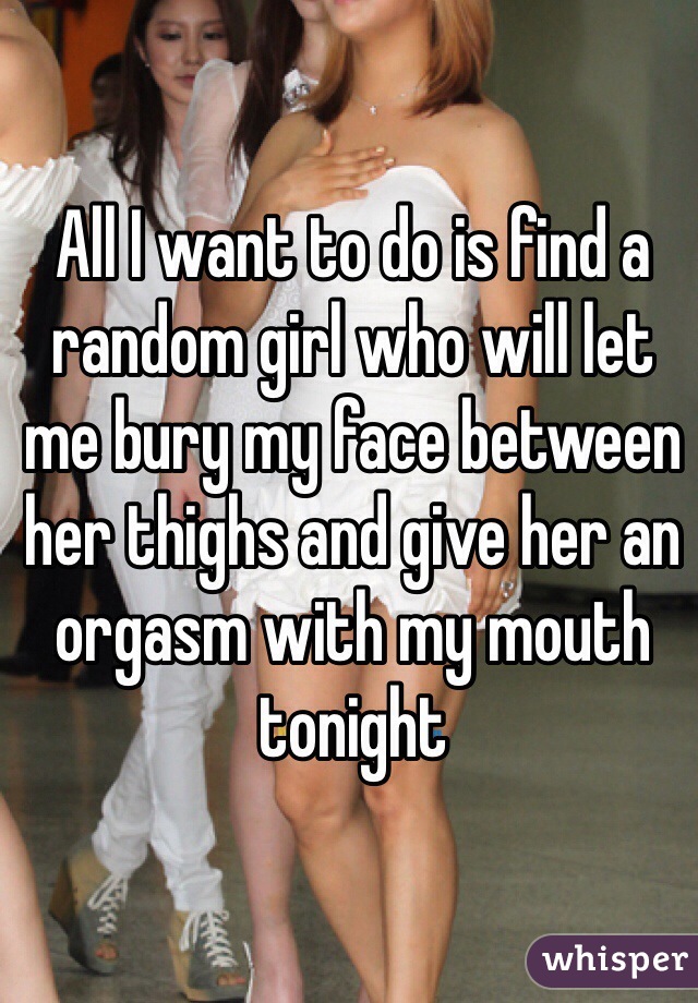 All I want to do is find a random girl who will let me bury my face between her thighs and give her an orgasm with my mouth tonight