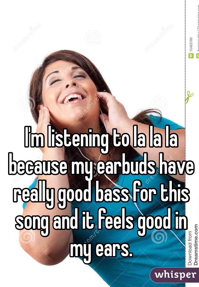 I'm listening to la la la because my earbuds have really good bass for this song and it feels good in my ears. 