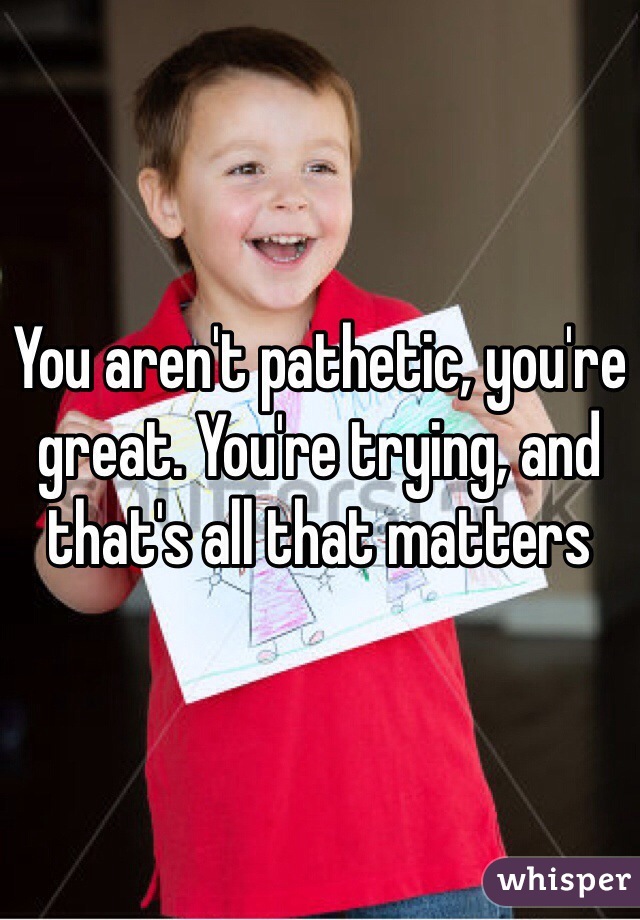 You aren't pathetic, you're great. You're trying, and that's all that matters