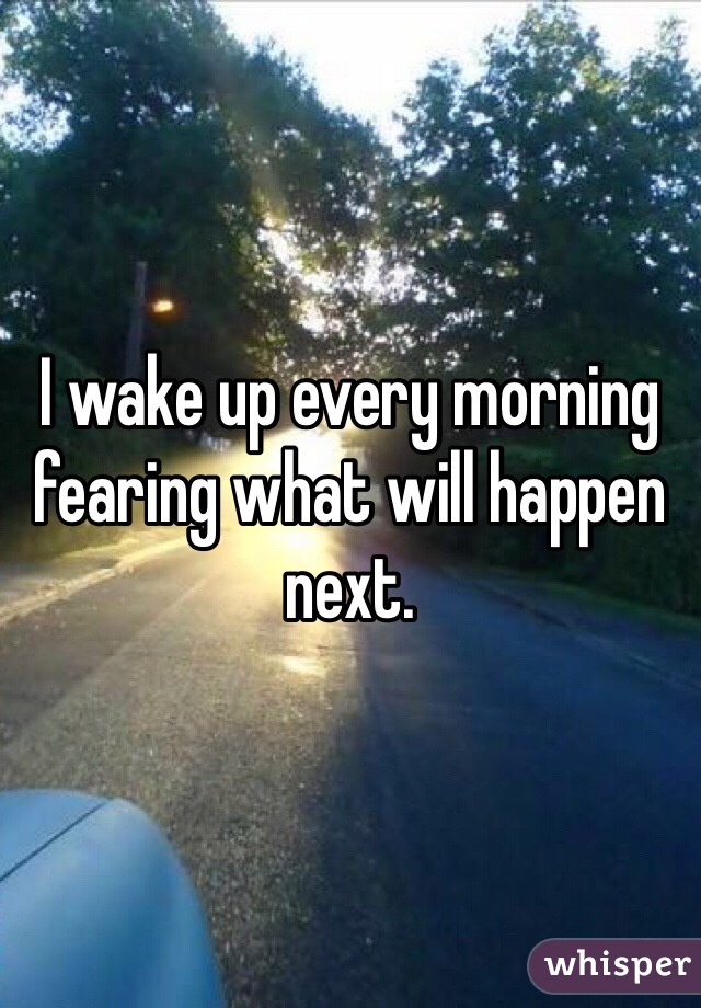 I wake up every morning fearing what will happen next. 