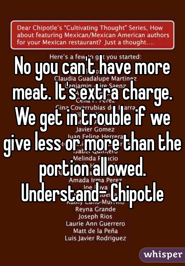 No you can't have more meat. It's extra charge. We get in trouble if we give less or more than the portion allowed. Understand- Chipotle 