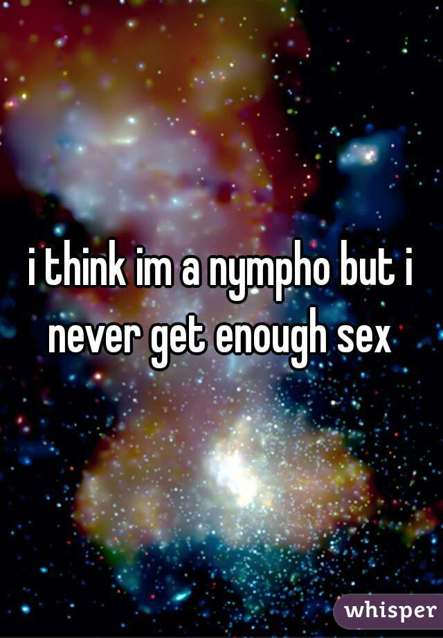 i think im a nympho but i never get enough sex 