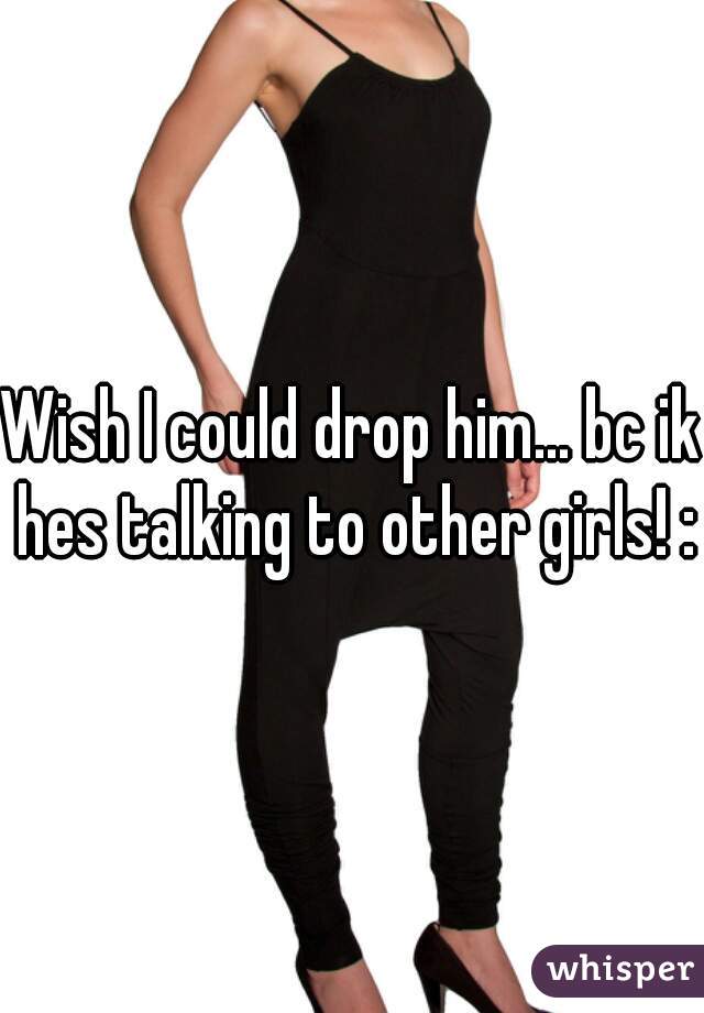 Wish I could drop him... bc ik hes talking to other girls! :(
