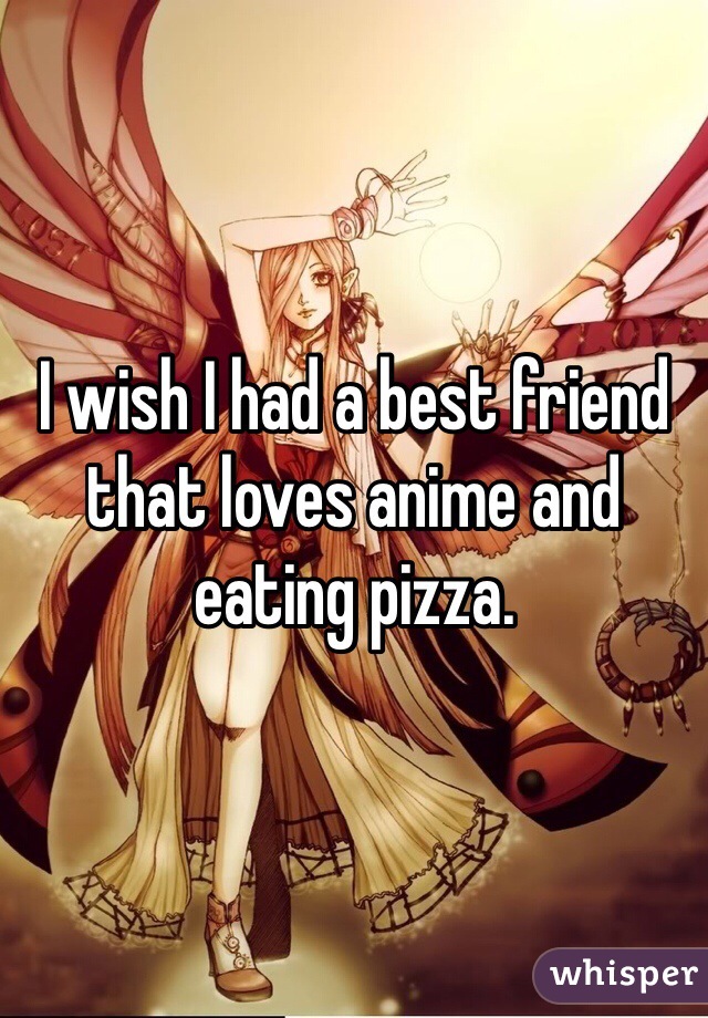 I wish I had a best friend that loves anime and eating pizza.