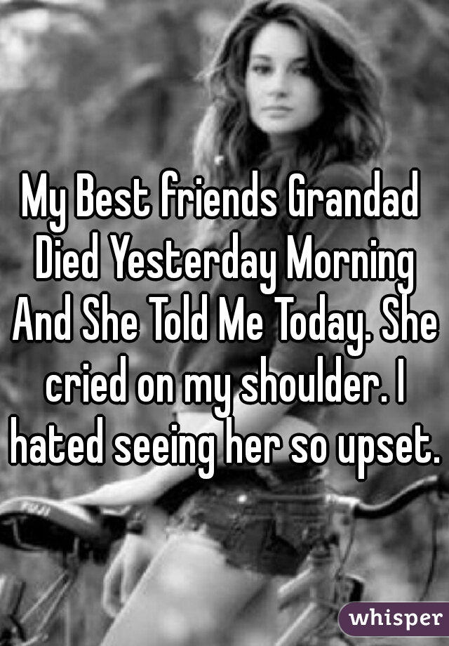 My Best friends Grandad Died Yesterday Morning And She Told Me Today. She cried on my shoulder. I hated seeing her so upset.