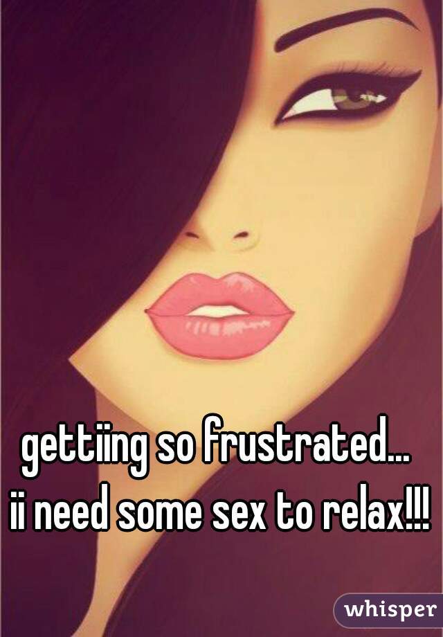 gettiing so frustrated... 
ii need some sex to relax!!!