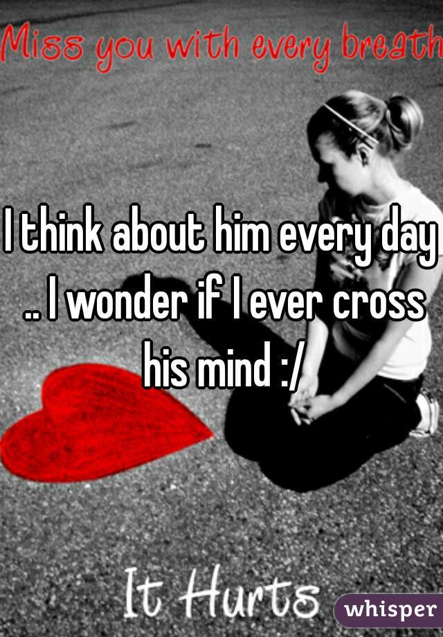 I think about him every day .. I wonder if I ever cross his mind :/