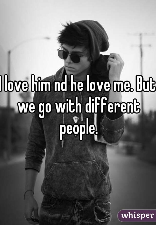 I love him nd he love me. But we go with different people.