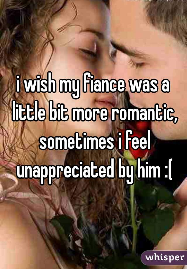 i wish my fiance was a little bit more romantic, sometimes i feel unappreciated by him :(