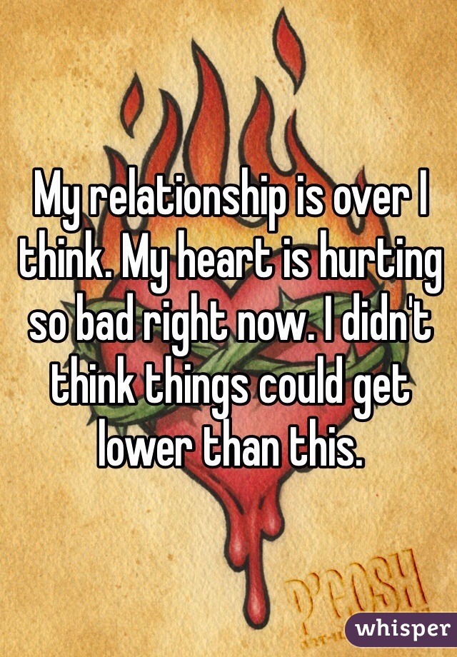My relationship is over I think. My heart is hurting so bad right now. I didn't think things could get lower than this. 
